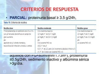 CRITERIOS DE RESPUESTA
• PARCIAL: proteinuria basal ≥ 3.5 g/24h,
descenso de proteinuria < 3.5g/24h. Proteinuria
basal <3.5g/24h, reducción de la proteinuria en
>50% en comparación con la inicial. En ambas
situaciones, estabilización (25%) o mejoría del FG
respecto a valores iniciales.
• COMPLETA: FG ≥60ml/min/1.73m² (o descenso a
valores iniciales o ±15% del valor basal en
aquellos con FG<60ml/min/1.73m²), proteinuria
≤0.5g/24h, sedimento inactivo y albúmina sérica
>3g/día.

 