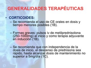 GENERALIDADES TERAPÉUTICAS
• CORTICOIDES:
– Se recomienda el uso de CE orales en dosis y
tiempo menores posibles (1B).
– Formas graves: pulsos iv de metilprednisolona
(250-1000mg) al inicio y como terapia adyuvante
en inducción (1B).
– Se recomienda que con independencia de la
dosis de inicio, el descenso de prednisona sea
rápido, hasta alcanzar dosis de mantenimiento no
superior a 5mg/día (1C).

 