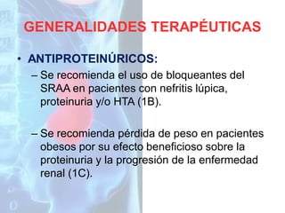 GENERALIDADES TERAPÉUTICAS
• ANTIPROTEINÚRICOS:
– Se recomienda el uso de bloqueantes del
SRAA en pacientes con nefritis lúpica,
proteinuria y/o HTA (1B).
– Se recomienda pérdida de peso en pacientes
obesos por su efecto beneficioso sobre la
proteinuria y la progresión de la enfermedad
renal (1C).

 