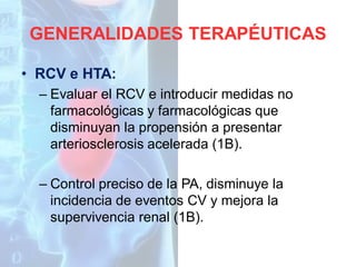 GENERALIDADES TERAPÉUTICAS
• RCV e HTA:
– Evaluar el RCV e introducir medidas no
farmacológicas y farmacológicas que
disminuyan la propensión a presentar
arteriosclerosis acelerada (1B).
– Control preciso de la PA, disminuye la
incidencia de eventos CV y mejora la
supervivencia renal (1B).

 