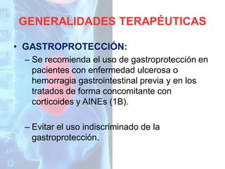 GENERALIDADES TERAPÉUTICAS
• GASTROPROTECCIÓN:
– Se recomienda el uso de gastroprotección en
pacientes con enfermedad ulcerosa o
hemorragia gastrointestinal previa y en los
tratados de forma concomitante con
corticoides y AINEs (1B).
– Evitar el uso indiscriminado de la
gastroprotección.

 
