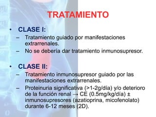 TRATAMIENTO
•

CLASE I:
–
–

•

Tratamiento guiado por manifestaciones
extrarrenales.
No se debería dar tratamiento inmunosupresor.

CLASE II:
–

–

Tratamiento inmunosupresor guiado por las
manifestaciones extrarrenales.
Proteinuria significativa (>1-2g/día) y/o deterioro
de la función renal → CE (0.5mg/kg/día) ±
inmunosupresores (azatioprina, micofenolato)
durante 6-12 meses (2D).

 