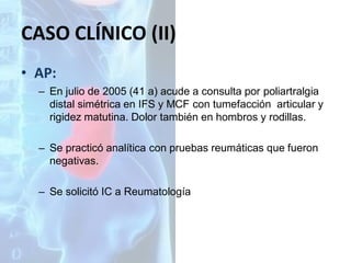 CASO CLÍNICO (II)
• AP:
– En julio de 2005 (41 a) acude a consulta por poliartralgia
distal simétrica en IFS y MCF con tumefacción articular y
rigidez matutina. Dolor también en hombros y rodillas.
– Se practicó analítica con pruebas reumáticas que fueron
negativas.

– Se solicitó IC a Reumatología

 