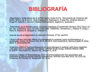 BIBLIOGRAFÍA
•

Diagnóstico y tratamiento de la nefritis lúpica. Guías S.E.N. Documento de consenso del

•

Tratamiento de la Nefritis Lúpica. Cochrane Database of Systematic Reviews 2012 Issue 12.

•

Guía de ayuda al diagnóstico en Atención Primaria. 2ª Ed. semFYC

•

Clinical efficacy and side effects of antimalarials in systemic lupus erythematosus: a
systematic review. An Rheum Dis 2010; 69:20-8. Ruíz-Irastorza G, Ramos-Casals M, Brito-

GEAS, SEMI y de la S.E.N. Ruíz-Irastorza G, Espinosa G, Frutos MA, Jiménez-Alonso J,
Praga M, Pallarés L, Rivera F, Robles-Marhuenda R, Segarra A, Quereda C.

Art. No: CD002922. DOI: 10.1002/14651858. CD002922. Henderson L, Masson P, Craig J,
Flanc R, Roberts M, Strippoli G, Webster A.

Zeron P, Khamashta MA.
•

Protective effect of hydroxichloroquine on renal damage in patients with lupus nephritis:
LXV, data from a multiethnic US cohort. LUMINA Study Group. Arthritis Rheum 2009;
61:830-9. Pons-Estel GJ, Alarcon GS, Mcgwin G, et al.

•

American College of Rheumatology 2010 recommendations for the prevention and
treatment of glucocorticoid-induced osteoporosis. Arthritis Care Res 2010; 62:1515-26.
Grossman JM, Gordon R, Ranganath VK, et al.

 