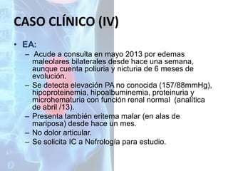 CASO CLÍNICO (IV)
• EA:
– Acude a consulta en mayo 2013 por edemas
maleolares bilaterales desde hace una semana,
aunque cuenta poliuria y nicturia de 6 meses de
evolución.
– Se detecta elevación PA no conocida (157/88mmHg),
hipoproteinemia, hipoalbuminemia, proteinuria y
microhematuria con función renal normal (analítica
de abril /13).
– Presenta también eritema malar (en alas de
mariposa) desde hace un mes.
– No dolor articular.
– Se solicita IC a Nefrología para estudio.

 