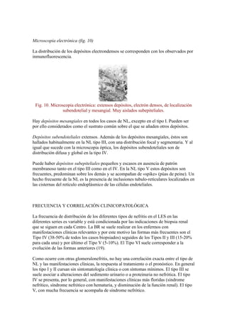 Microscopia electrónica (fig. 10)

La distribución de los depósitos electrondensos se corresponden con los observados por
inmunofluorescencia.




 Fig. 10. Microscopia electrónica: extensos depósitos, electrón densos, de localización
                subendotelial y mesangial. Muy aislados subepiteliales.

Hay depósitos mesangiales en todos los casos de NL, excepto en el tipo I. Pueden ser
por ello considerados como el sustrato común sobre el que se añaden otros depósitos.

Depósitos subendoteliales extensos. Además de los depósitos mesangiales, éstos son
hallados habitualmente en la NL tipo III, con una distribución focal y segmentaria. Y al
igual que sucede con la microscopia óptica, los depósitos subendoteliales son de
distribución difusa y global en la tipo IV.

Puede haber depósitos subepiteliales pequeños y escasos en ausencia de patrón
membranoso tanto en el tipo III como en el IV. En la NL tipo V estos depósitos son
frecuentes, predominan sobre los demás y se acompañan de «spike» (púas de peine). Un
hecho frecuente de la NL es la presencia de inclusiones tubulo-reticulares localizados en
las cisternas del retículo endoplásmico de las células endoteliales.



FRECUENCIA Y CORRELACIÓN CLINICOPATOLÓGICA

La frecuencia de distribución de los diferentes tipos de nefritis en el LES en las
diferentes series es variable y está condicionada por las indicaciones de biopsia renal
que se siguen en cada Centro. La BR se suele realizar en los enfermos con
manifestaciones clínicas relevantes y por este motivo las formas más frecuentes son el
Tipo IV (38-50% de todos los casos biopsiados) seguidos de los Tipos II y III (15-20%
para cada una) y por último el Tipo V (5-10%). El Tipo VI suele corresponder a la
evolución de las formas anteriores (19).

Como ocurre con otras glomerulonefritis, no hay una correlación exacta entre el tipo de
NL y las manifestaciones clínicas, la respuesta al tratamiento o el pronóstico. En general
los tipo I y II cursan sin sintomatología clínica o con síntomas mínimos. El tipo III se
suele asociar a alteraciones del sedimento urinario o a proteinuria no nefrótica. El tipo
IV se presenta, por lo general, con manifestaciones clínicas más floridas (síndrome
nefrítico, síndrome nefrótico con hematuria, y disminución de la función renal). El tipo
V, con mucha frecuencia se acompaña de síndrome nefrótico.
 