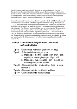 biopsia e incluso puede ser polimorfa dentro de un mismo glomérulo. Con gran
frecuencia hay afectación tubulointersticial y vascular. Lesiones agudas inflamatorias
pueden coexistir con lesiones crónicas cicatriciales. Todo ello hace que la interpretación
de la biopsia renal sea en ocasiones muy complicada y que hayan sido múltiples los
intentos de clasificaciones anatomo-patológicas de esta enfermedad.

La clasificación de la NL más universalmente aceptada es la de la OMS. Fue formulada
inicialmente en 1974 (tabla I) y modificada posteriormente en 1982 y 1995 (tabla II)
(2,3). Es una clasificación simple y fácilmente reproducible. Proporciona una idea de la
severidad y del pronóstico de la afectación renal, y ayuda a seleccionar el tratamiento
más adecuado. Con el tiempo se comprobó que para un mismo tipo de NL, la evolución
puede ser muy diferente porque hay aspectos de la patología renal que no están
incluidos y que han demostrado tener importancia pronóstica. La clasificación de la
OMS no individualiza las lesiones inflamatorias agudas y potencialmente reversibles
con el tratamiento, de las lesiones cicatriciales no susceptibles de ser tratadas, no realiza
una cuantificación de dichas lesiones y no incluye la patología tubulointersticial ni
vascular (4).
 