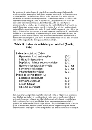 En un intento de paliar algunas de estas deficiencias se han desarrollado métodos
semicuantitativos para analizar las lesiones renales a las que se les atribuye una mayor
relevancia clínica y se ha intentado diferenciar las lesiones activas potencialmente
reversibles de las inactivas correspondientes a cicatrices irreversibles. El método más
aceptado es el descrito por Austin et al (tabla III) (5,6) que consta de un índice de
actividad y un índice de cronicidad. Los índices de Austin han sido objeto de
controversia. Se ha señalado que presentan una alta variabilidad interobservador y que
es difícil establecer una correlación entre la evolución de la nefritis y un determinado
valor del índice de actividad o del índice de cronicidad (7). A pesar de estas críticas los
índices de Austin han representado un avance importante en el intento de cuantificar las
lesiones de la nefritis lúpica y ha supuesto una gran ayuda para el médico clínico. En
general, un índice de actividad alto suele asociarse con la necesidad de intensificar el
tratamiento inmunosupresor, y un índice de cronicidad elevado con una mala evolución
irreversible, sin posibilidad de respuesta al tratamiento (8).




Para mejorar el valor predictivo de la biopsia renal, Hill et al (9) proponen un análisis
más detallado que incluye la consideración de cuatro índices histológicos: índice de
actividad glomerular, índice de actividad tubulointersticial, índice de cronicidad y un
índice de inmunofluorescencia (tabla IV). Según los autores estos nuevos índices
guardan una mejor correlación con los parámetros clínicos en el momento de la biopsia
y con la evolución de la nefritis que los índices previos. Es preciso disponer de una
experiencia más amplia para valorar la importancia real de esta nueva clasificación (10).
 