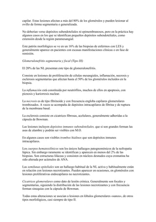 capilar. Estas lesiones afectan a más del 80% de los glomérulos y pueden lesionar al
ovillo de forma segmentaria o generalizada.

No deberían verse depósitos subendoteliales ni epimembranosos, pero en la práctica hay
algunos casos en los que se identifican pequeños depósitos subendoteliales, como
extensión desde la región paramesangial.

Este patrón morfológico se ve en un 16% de las biopsias de enfermos con LES y
generalmente aparece en pacientes con escasas manifestaciones clínicas o en fase de
remisión.

Glomerulonefritis segmentaria y focal (Tipo III)

El 20% de las NL presentan este tipo de glomerulonefritis.

Consiste en lesiones de proliferación de células mesangiales, inflamación, necrosis y
esclerosis segmentarias que afectan hasta el 50% de los glomérulos incluidos en la
biopsia.

La inflamación está constituida por neutrófilos, muchos de ellos en apoptosis, con
picnosis y kariorresis nuclear.

La necrosis es de tipo fibrinoide y con frecuencia engloba capilares glomerulares
trombosados. A veces se acompaña de depósitos intracapilares de fibrina y de ruptura
de la membrana basal.

La esclerosis consiste en cicatrices fibrosas, acelulares, generalmente adheridas a la
cápsula de Bowman.

Las lesiones incluyen depósitos inmunes subendoteliales, que si son grandes forman las
asas de alambre y podrán ser visibles con M.O.

En algunos casos son visibles trombos hialinos que son depósitos inmunes
intracapilares.

Los cuerpos hematoxilínicos son los únicos hallazgos patognomónicos de la nefropatía
lúpica. Sin embargo raramente se identifican y aparecen en menos del 2% de las
biopsias. Son estructuras liláceas y consisten en núcleos desnudos cuya cromatina ha
sido alterada por acúmulos de ANA.

Las semilunas epiteliales son un hallazgo habitual de la NL activa y habitualmente están
en relación con lesiones necrotizantes. Pueden aparecer en ocasiones, en glomérulos con
lesiones proliferativas endocapilares no necrotizantes.

Cicatrices glomerulares como dato de lesión crónica. Generalmente son focales y
segmentarias, siguiendo la distribución de las lesiones necrotizantes y con frecuencia
forman sinequias con la cápsula de Bowman.

Todas estas alteraciones se asocian a lesiones en lóbulos glomerulares «sanos», de otros
tipos morfológicos, casi siempre de tipo II.
 