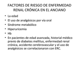 FACTORES DE RIESGO DE ENFERMEDAD
RENAL CRÓNICA EN EL ANCIANO
• La edad
• El uso de analgésicos por vía oral
• Síndrome metabólico
• Hiperuricemia
• Hb
• En pacientes de edad avanzada, historial médico
previo de diabetes mellitus, enfermedad renal
crónica, accidente cerebrovascular y el uso de
analgésicos se correlacionaron con ERC.
 