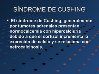SÍNDROME DE CUSHINGSÍNDROME DE CUSHING
El síndrome de Cushing, generalmenteEl síndrome de Cushing, generalmente
por tumores adrenales presentanpor tumores adrenales presentan
normocalcemia con hipercalciurianormocalcemia con hipercalciuria
debido a que el cortizol incrementa ladebido a que el cortizol incrementa la
excreción de calcio y se relaciona conexcreción de calcio y se relaciona con
nefrocalcinosis.nefrocalcinosis.
 
