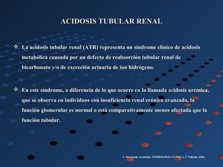 ACIDOSIS TUBULAR RENALACIDOSIS TUBULAR RENAL
 La acidosis tubular renal (ATR) representa un síndrome clínico de acidosisLa acidosis tubular renal (ATR) representa un síndrome clínico de acidosis
metabólica causada por un defecto de reabsorción tubular renal demetabólica causada por un defecto de reabsorción tubular renal de
bicarbonato y/o de excreción urinaria de ion hidrógeno.bicarbonato y/o de excreción urinaria de ion hidrógeno.
 En este síndrome, a diferencia de lo que ocurre en la llamada acidosis urémica,En este síndrome, a diferencia de lo que ocurre en la llamada acidosis urémica,
que se observa en individuos con insuficiencia renal crónica avanzada, laque se observa en individuos con insuficiencia renal crónica avanzada, la
función glomerular es normal o está comparativamente menos afectada que lafunción glomerular es normal o está comparativamente menos afectada que la
función tubular.función tubular.
L. Hernando Avendaño, NEFROLOGIA CLINICA, 2º Edición, 2004.
 