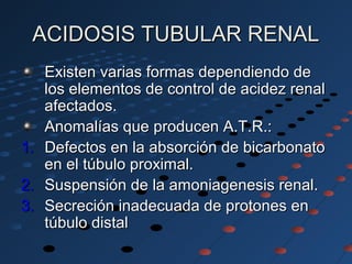 ACIDOSIS TUBULAR RENALACIDOSIS TUBULAR RENAL
Existen varias formas dependiendo deExisten varias formas dependiendo de
los elementos de control de acidez renallos elementos de control de acidez renal
afectados.afectados.
Anomalías que producen A.T.R.:Anomalías que producen A.T.R.:
1.1. Defectos en la absorción de bicarbonatoDefectos en la absorción de bicarbonato
en el túbulo proximal.en el túbulo proximal.
2.2. Suspensión de la amoniagenesis renal.Suspensión de la amoniagenesis renal.
3.3. Secreción inadecuada de protones enSecreción inadecuada de protones en
túbulo distaltúbulo distal
 