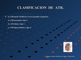 CLASIFICACION DE ATR.CLASIFICACION DE ATR.
 la ATR puede clasificarse en tres grandes categorías:la ATR puede clasificarse en tres grandes categorías:
a) ATR proximal o tipo 2.a) ATR proximal o tipo 2.
b) ATR distal o tipo 1.b) ATR distal o tipo 1.
c) ATR hipercalémica o tipo 4.c) ATR hipercalémica o tipo 4.
L. Hernando Avendaño, NEFROLOGIA CLINICA, 2º Edición, 2004.
 