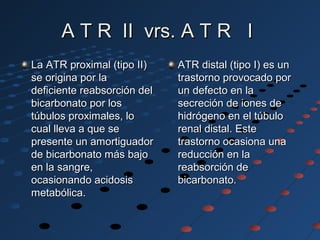 A T R II vrs. A T R IA T R II vrs. A T R I
La ATR proximal (tipo II)La ATR proximal (tipo II)
se origina por lase origina por la
deficiente reabsorción deldeficiente reabsorción del
bicarbonato por losbicarbonato por los
túbulos proximales, lotúbulos proximales, lo
cual lleva a que secual lleva a que se
presente un amortiguadorpresente un amortiguador
de bicarbonato más bajode bicarbonato más bajo
en la sangre,en la sangre,
ocasionando acidosisocasionando acidosis
metabólica.metabólica.
ATR distal (tipo I) es unATR distal (tipo I) es un
trastorno provocado portrastorno provocado por
un defecto en laun defecto en la
secreción de iones desecreción de iones de
hidrógeno en el túbulohidrógeno en el túbulo
renal distal. Esterenal distal. Este
trastorno ocasiona unatrastorno ocasiona una
reducción en lareducción en la
reabsorción dereabsorción de
bicarbonato.bicarbonato.
 