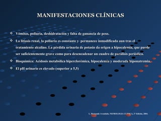 MANIFESTACIONES CLÍNICASMANIFESTACIONES CLÍNICAS
 Vómitos, poliuria, deshidratación y falta de ganancia de peso.Vómitos, poliuria, deshidratación y falta de ganancia de peso.
 La litiasis renal, la poliuria es constante y permanece inmodificada aun tras elLa litiasis renal, la poliuria es constante y permanece inmodificada aun tras el
tratamiento alcalino. La pérdida urinaria de potasio da origen a hipocalemia, que puedetratamiento alcalino. La pérdida urinaria de potasio da origen a hipocalemia, que puede
ser suficientemente grave como para desencadenar un cuadro de parálisis periódica.ser suficientemente grave como para desencadenar un cuadro de parálisis periódica.
 Bioquímica: Acidosis metabólica hiperclorémica, hipocalemia y moderada hiponatremia.Bioquímica: Acidosis metabólica hiperclorémica, hipocalemia y moderada hiponatremia.
 El pH urinario es elevado (superior a 5,5)El pH urinario es elevado (superior a 5,5)
L. Hernando Avendaño, NEFROLOGIA CLINICA, 2º Edición, 2004.
 