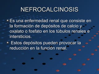 NEFROCALCINOSISNEFROCALCINOSIS
Es una enfermedad renal que consiste enEs una enfermedad renal que consiste en
la formación de depósitos de calcio yla formación de depósitos de calcio y
oxalato o fosfato en los túbulos renales eoxalato o fosfato en los túbulos renales e
intersticios.intersticios.
Estos depósitos pueden provocar laEstos depósitos pueden provocar la
reducción en la función renal.reducción en la función renal.
 