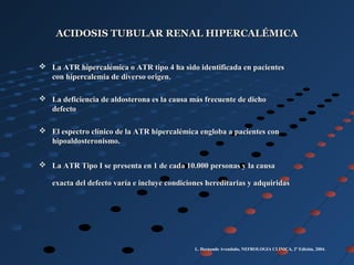 ACIDOSIS TUBULAR RENAL HIPERCALÉMICAACIDOSIS TUBULAR RENAL HIPERCALÉMICA
 La ATR hipercalémica o ATR tipo 4 ha sido identificada en pacientesLa ATR hipercalémica o ATR tipo 4 ha sido identificada en pacientes
con hipercalemia de diverso origen.con hipercalemia de diverso origen.
 La deficiencia de aldosterona es la causa más frecuente de dichoLa deficiencia de aldosterona es la causa más frecuente de dicho
defectodefecto
 El espectro clínico de la ATR hipercalémica engloba a pacientes conEl espectro clínico de la ATR hipercalémica engloba a pacientes con
hipoaldosteronismo.hipoaldosteronismo.
 La ATR Tipo I se presenta en 1 de cada 10.000 personas y la causaLa ATR Tipo I se presenta en 1 de cada 10.000 personas y la causa
exacta del defecto varía e incluye condiciones hereditarias y adquiridasexacta del defecto varía e incluye condiciones hereditarias y adquiridas
L. Hernando Avendaño, NEFROLOGIA CLINICA, 2º Edición, 2004.
 