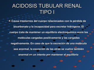 ACIDOSIS TUBULAR RENALACIDOSIS TUBULAR RENAL
TIPO ITIPO I
Causa trastornos del cuerpo relacionados con la pérdida deCausa trastornos del cuerpo relacionados con la pérdida de
bicarbonato y la incapacidad para excretar hidrógeno. Elbicarbonato y la incapacidad para excretar hidrógeno. El
cuerpo trata de mantener un equilibrio electroquímico entre lascuerpo trata de mantener un equilibrio electroquímico entre las
moléculas cargadas positivamente y las cargadasmoléculas cargadas positivamente y las cargadas
negativamente. En caso de que la excreción de una moléculanegativamente. En caso de que la excreción de una molécula
sea anormal, la excreción de las otras se vuelve tambiénsea anormal, la excreción de las otras se vuelve también
anormal en un intento por mantener el equilibrioanormal en un intento por mantener el equilibrio
 
