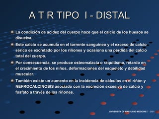 A T R TIPO I - DISTALA T R TIPO I - DISTAL
La condición de acidez del cuerpo hace que el calcio de los huesos seLa condición de acidez del cuerpo hace que el calcio de los huesos se
disuelva.disuelva.
Este calcio se acumula en el torrente sanguíneo y el exceso de calcioEste calcio se acumula en el torrente sanguíneo y el exceso de calcio
sérico es excretado por los riñones y ocasiona una pérdida del calciosérico es excretado por los riñones y ocasiona una pérdida del calcio
total del cuerpo.total del cuerpo.
Por consecuencia, se produce osteomalacia o raquitismo, retardo enPor consecuencia, se produce osteomalacia o raquitismo, retardo en
el crecimiento de los niños, deformaciones del esqueleto y debilidadel crecimiento de los niños, deformaciones del esqueleto y debilidad
muscular.muscular.
También existe un aumento en la incidencia de cálculos en el riñón yTambién existe un aumento en la incidencia de cálculos en el riñón y
NEFROCALCINOSIS asociado con la excreción excesiva de calcio yNEFROCALCINOSIS asociado con la excreción excesiva de calcio y
fosfato a través de los riñones.fosfato a través de los riñones.
UNIVERSITY OF MARYLAND MEDICINE 7 - 2001
 