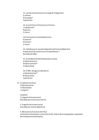 11. cual de estaestructurase encargade lafagocitosis
A nefrona
B mesangio*
C glomérulo
12. el aumentoenlafrecuenciaurinariaes
a polaquiuria*
B poliuria
C nituria
13.el aumentoenlacantidadde orina
A poliuria*
B enoresis
C nituria
14. métodoque se usa para diagnosticode funcionalidadrenal
A depuraciónde creatininaenorinade 24horas *
B pruebade Addis
15. el metabolismodel bicarbonatose realiza
A túbuloproximal
B túbuloconector*
C túbulodistal
16. El 50% del aguase absorbe en
a túbuloproximal*
B túbulodistal
C glomérulo
17. La aldosteronaactua
a túbuloproximal
b túbulodistal
c ninguna*
completa
1.irrigaciónde lavenarenal
Esta dado por lavenacava inferior
2. Irrigaciónde la arteriarenal
Esta dado por laaorta abdominal
3. Mencione lasfuncionesdel riñon
control de la homeostasis,control de losPA,síntesisde erritroproyetina,regulación
del metabolismofosforocalcio
 