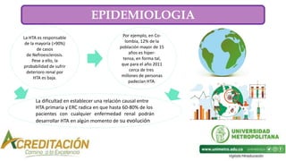 La HTA es responsable
de la mayoría (>90%)
de casos
de Nefroesclerosis.
Pese a ello, la
probabilidad de sufrir
deterioro renal por
HTA es baja.
Por ejemplo, en Co-
lombia, 12% de la
población mayor de 15
años es hiper-
tensa, en forma tal,
que para el año 2011
cerca de tres
millones de personas
padecían HTA.
La dificultad en establecer una relación causal entre
HTA primaria y ERC radica en que hasta 60-80% de los
pacientes con cualquier enfermedad renal podrán
desarrollar HTA en algún momento de su evolución
EPIDEMIOLOGIA
 