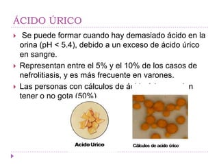 ÁCIDO ÚRICO
    Se puede formar cuando hay demasiado ácido en la
    orina (pH < 5.4), debido a un exceso de ácido úrico
    en sangre.
   Representan entre el 5% y el 10% de los casos de
    nefrolitiasis, y es más frecuente en varones.
   Las personas con cálculos de ácido úrico pueden
    tener o no gota (50%)
 