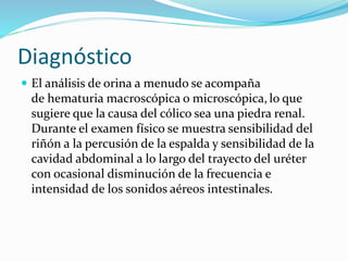 Diagnóstico
 El análisis de orina a menudo se acompaña
de hematuria macroscópica o microscópica, lo que
sugiere que la causa del cólico sea una piedra renal.
Durante el examen físico se muestra sensibilidad del
riñón a la percusión de la espalda y sensibilidad de la
cavidad abdominal a lo largo del trayecto del uréter
con ocasional disminución de la frecuencia e
intensidad de los sonidos aéreos intestinales.
 