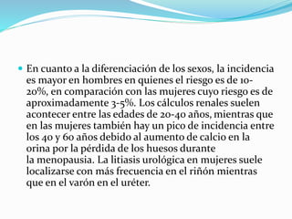  En cuanto a la diferenciación de los sexos, la incidencia
es mayor en hombres en quienes el riesgo es de 10-
20%, en comparación con las mujeres cuyo riesgo es de
aproximadamente 3-5%. Los cálculos renales suelen
acontecer entre las edades de 20-40 años, mientras que
en las mujeres también hay un pico de incidencia entre
los 40 y 60 años debido al aumento de calcio en la
orina por la pérdida de los huesos durante
la menopausia. La litiasis urológica en mujeres suele
localizarse con más frecuencia en el riñón mientras
que en el varón en el uréter.
 