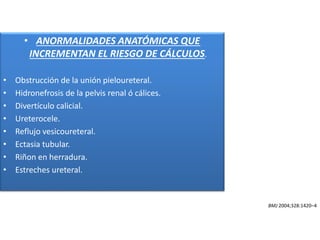 • ANORMALIDADES ANATÓMICAS QUE
INCREMENTAN EL RIESGO DE CÁLCULOS.
• Obstrucción de la unión pieloureteral.
• Hidronefrosis de la pelvis renal ó cálices.
• Divertículo calicial.
• Ureterocele.
• Reflujo vesicoureteral.
• Ectasia tubular.
• Riñon en herradura.
• Estreches ureteral.
BMJ 2004;328:1420–4
 
