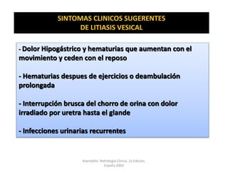 SINTOMAS CLINICOS SUGERENTES
DE LITIASIS VESICAL
- Dolor Hipogástrico y hematurias que aumentan con el
movimiento y ceden con el reposo
- Hematurias despues de ejercicios o deambulación
prolongada
- Interrupción brusca del chorro de orina con dolor
irradiado por uretra hasta el glande
- Infecciones urinarias recurrentes
Avendaño. Nefrología Clínica. 2a Edición,
España 2003
 