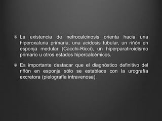 La existencia de nefrocalcinosis orienta hacia una
hiperoxaluria primaria, una acidosis tubular, un riñón en
esponja medular (Cacchi-Ricci), un hiperparatiroidismo
primario u otros estados hipercalcémicos.
Es importante destacar que el diagnóstico definitivo del
riñón en esponja sólo se establece con la urografía
excretora (pielografía intravenosa).
 