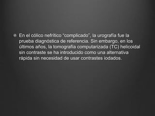 En el cólico nefrítico “complicado”, la urografía fue la
prueba diagnóstica de referencia. Sin embargo, en los
últimos años, la tomografía computarizada (TC) helicoidal
sin contraste se ha introducido como una alternativa
rápida sin necesidad de usar contrastes iodados.
 