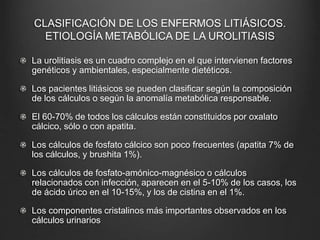 CLASIFICACIÓN DE LOS ENFERMOS LITIÁSICOS.
ETIOLOGÍA METABÓLICA DE LA UROLITIASIS
La urolitiasis es un cuadro complejo en el que intervienen factores
genéticos y ambientales, especialmente dietéticos.
Los pacientes litiásicos se pueden clasificar según la composición
de los cálculos o según la anomalía metabólica responsable.
El 60-70% de todos los cálculos están constituidos por oxalato
cálcico, sólo o con apatita.
Los cálculos de fosfato cálcico son poco frecuentes (apatita 7% de
los cálculos, y brushita 1%).
Los cálculos de fosfato-amónico-magnésico o cálculos
relacionados con infección, aparecen en el 5-10% de los casos, los
de ácido úrico en el 10-15%, y los de cistina en el 1%.
Los componentes cristalinos más importantes observados en los
cálculos urinarios
 
