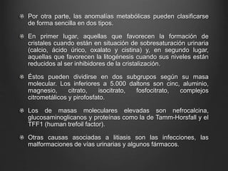 Por otra parte, las anomalías metabólicas pueden clasificarse
de forma sencilla en dos tipos.
En primer lugar, aquellas que favorecen la formación de
cristales cuando están en situación de sobresaturación urinaria
(calcio, ácido úrico, oxalato y cistina) y, en segundo lugar,
aquellas que favorecen la litogénesis cuando sus niveles están
reducidos al ser inhibidores de la cristalización.
Éstos pueden dividirse en dos subgrupos según su masa
molecular. Los inferiores a 5.000 daltons son cinc, aluminio,
magnesio, citrato, isocitrato, fosfocitrato, complejos
citrometálicos y pirofosfato.
Los de masas moleculares elevadas son nefrocalcina,
glucosaminoglicanos y proteínas como la de Tamm-Horsfall y el
TFF1 (human trefoil factor).
Otras causas asociadas a litiasis son las infecciones, las
malformaciones de vías urinarias y algunos fármacos.
 