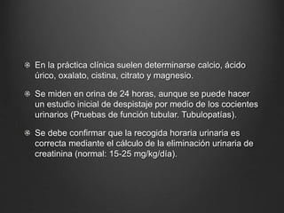En la práctica clínica suelen determinarse calcio, ácido
úrico, oxalato, cistina, citrato y magnesio.
Se miden en orina de 24 horas, aunque se puede hacer
un estudio inicial de despistaje por medio de los cocientes
urinarios (Pruebas de función tubular. Tubulopatías).
Se debe confirmar que la recogida horaria urinaria es
correcta mediante el cálculo de la eliminación urinaria de
creatinina (normal: 15-25 mg/kg/día).
 