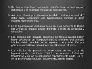 Se puede establecer una cierta relación entre la composición
del cálculo y la anomalía metabólica subyacente.
Así, una litiasis por whewelita (oxalato cálcico monohidrato)
debe hacer sospechar una hiperoxaluria primaria u otros
estados hiperoxalúricos.
En la hipercalciuria idiopática suele ser más frecuente la litiasis
por whedelita (oxalato cálcico dihidrato) o mixta de whedelita y
whewelita.
Los cálculos con elevado contenido en fosfato cálcico deben
hacer sospechar un hiperparatiroidismo primario, una acidosis
tubular distal completa o incompleta o una infección por
gérmenes ureolíticos (situaciones de pH urinario alcalino).
Los cálculos de purinas se observarán en los casos de
hiperuricosuria, xantinuria, déficit de adenina fosforibosil
transferasa y en los de pH urinario repetidamente ácido. En fin,
en la cistinuria los cálculos, obviamente, son de cistina.
 
