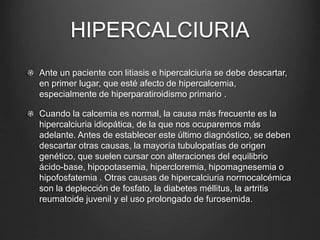 HIPERCALCIURIA
Ante un paciente con litiasis e hipercalciuria se debe descartar,
en primer lugar, que esté afecto de hipercalcemia,
especialmente de hiperparatiroidismo primario .
Cuando la calcemia es normal, la causa más frecuente es la
hipercalciuria idiopática, de la que nos ocuparemos más
adelante. Antes de establecer este último diagnóstico, se deben
descartar otras causas, la mayoría tubulopatías de origen
genético, que suelen cursar con alteraciones del equilibrio
ácido-base, hipopotasemia, hipercloremia, hipomagnesemia o
hipofosfatemia . Otras causas de hipercalciuria normocalcémica
son la deplección de fosfato, la diabetes méllitus, la artritis
reumatoide juvenil y el uso prolongado de furosemida.
 