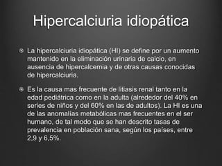 Hipercalciuria idiopática
La hipercalciuria idiopática (HI) se define por un aumento
mantenido en la eliminación urinaria de calcio, en
ausencia de hipercalcemia y de otras causas conocidas
de hipercalciuria.
Es la causa mas frecuente de litiasis renal tanto en la
edad pediátrica como en la adulta (alrededor del 40% en
series de niños y del 60% en las de adultos). La HI es una
de las anomalías metabólicas mas frecuentes en el ser
humano, de tal modo que se han descrito tasas de
prevalencia en población sana, según los países, entre
2,9 y 6,5%.
 