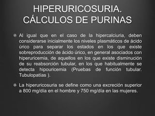 HIPERURICOSURIA.
CÁLCULOS DE PURINAS
Al igual que en el caso de la hipercalciuria, deben
considerarse inicialmente los niveles plasmáticos de ácido
úrico para separar los estados en los que existe
sobreproducción de ácido úrico, en general asociados con
hiperuricemia, de aquellos en los que existe disminución
de su reabsorción tubular, en los que habitualmente se
detecta hipouricemia (Pruebas de función tubular.
Tubulopatías ).
La hiperuricosuria se define como una excreción superior
a 800 mg/día en el hombre y 750 mg/día en las mujeres.
 