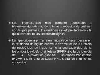 Las circunstancias más comunes asociadas a
hiperuricemia, además de la ingesta excesiva de purinas,
son la gota primaria, los síndromes mieloproliferativos y la
quimioterapia de los tumores malignos.
La hiperuricemia primaria en niños debe hacer pensar en
la existencia de alguna anomalía enzimática de la síntesis
de nucleótidos purínicos, como la sobreactividad de la
fosforribosilpirofosfato sintetasa (PRPPs) o la deficiencia
de la hipoxantina-guanina fosforribosiltransferasa
(HGPRT) (síndrome de Lesch-Nyhan, cuando el déficit es
completo).
 
