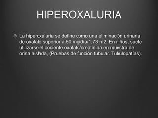 HIPEROXALURIA
La hiperoxaluria se define como una eliminación urinaria
de oxalato superior a 50 mg/día/1,73 m2. En niños, suele
utilizarse el cociente oxalato/creatinina en muestra de
orina aislada, (Pruebas de función tubular. Tubulopatías).
 