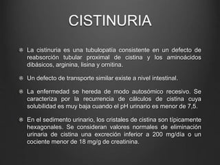 CISTINURIA
La cistinuria es una tubulopatía consistente en un defecto de
reabsorción tubular proximal de cistina y los aminoácidos
dibásicos, arginina, lisina y ornitina.
Un defecto de transporte similar existe a nivel intestinal.
La enfermedad se hereda de modo autosómico recesivo. Se
caracteriza por la recurrencia de cálculos de cistina cuya
solubilidad es muy baja cuando el pH urinario es menor de 7,5.
En el sedimento urinario, los cristales de cistina son típicamente
hexagonales. Se consideran valores normales de eliminación
urinaria de cistina una excreción inferior a 200 mg/día o un
cociente menor de 18 mg/g de creatinina.
 