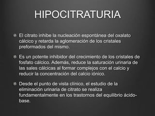 HIPOCITRATURIA
El citrato inhibe la nucleación espontánea del oxalato
cálcico y retarda la aglomeración de los cristales
preformados del mismo.
Es un potente inhibidor del crecimiento de los cristales de
fosfato cálcico. Además, reduce la saturación urinaria de
las sales cálcicas al formar complejos con el calcio y
reducir la concentración del calcio iónico.
Desde el punto de vista clínico, el estudio de la
eliminación urinaria de citrato se realiza
fundamentalmente en los trastornos del equilibrio ácido-
base.
 