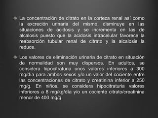 La concentración de citrato en la corteza renal así como
la excreción urinaria del mismo, disminuye en las
situaciones de acidosis y se incrementa en las de
alcalosis puesto que la acidosis intracelular favorece la
reabsorción tubular renal de citrato y la alcalosis la
reduce.
Los valores de eliminación urinaria de citrato en situación
de normalidad son muy dispersos. En adultos, se
considera hipocitraturia unos valores inferiores a 300
mg/día para ambos sexos y/o un valor del cociente entre
las concentraciones de citrato y creatinina inferior a 250
mg/g. En niños, se considera hipocitraturia valores
inferiores a 8 mg/kg/día y/o un cociente citrato/creatinina
menor de 400 mg/g.
 