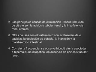 Las principales causas de eliminación urinaria reducida
de citrato son la acidosis tubular renal y la insuficiencia
renal crónica.
Otras causas son el tratamiento con acetazolamida o
tiazidas, la depleción de potasio, la inanición y la
malabsorción intestinal.
Con cierta frecuencia, se observa hipocitraturia asociada
a hipercalciuria idiopática, en ausencia de acidosis tubular
renal.
 