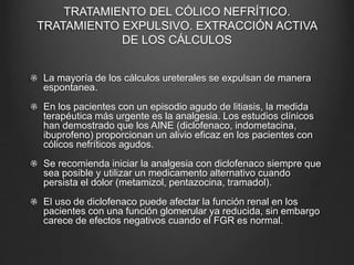 TRATAMIENTO DEL CÓLICO NEFRÍTICO.
TRATAMIENTO EXPULSIVO. EXTRACCIÓN ACTIVA
DE LOS CÁLCULOS
La mayoría de los cálculos ureterales se expulsan de manera
espontanea.
En los pacientes con un episodio agudo de litiasis, la medida
terapéutica más urgente es la analgesia. Los estudios clínicos
han demostrado que los AINE (diclofenaco, indometacina,
ibuprofeno) proporcionan un alivio eficaz en los pacientes con
cólicos nefríticos agudos.
Se recomienda iniciar la analgesia con diclofenaco siempre que
sea posible y utilizar un medicamento alternativo cuando
persista el dolor (metamizol, pentazocina, tramadol).
El uso de diclofenaco puede afectar la función renal en los
pacientes con una función glomerular ya reducida, sin embargo
carece de efectos negativos cuando el FGR es normal.
 