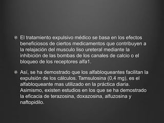 El tratamiento expulsivo médico se basa en los efectos
beneficiosos de ciertos medicamentos que contribuyen a
la relajación del musculo liso ureteral mediante la
inhibición de las bombas de los canales de calcio o el
bloqueo de los receptores alfa1.
Así, se ha demostrado que los alfabloqueantes facilitan la
expulsión de los cálculos. Tamsulosina (0,4 mg), es el
alfabloqueante mas utilizado en la práctica diaria.
Asimismo, existen estudios en los que se ha demostrado
la eficacia de terazosina, doxazosina, alfuzosina y
naftopidilo.
 