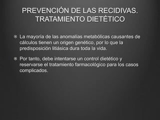 PREVENCIÓN DE LAS RECIDIVAS.
TRATAMIENTO DIETÉTICO
La mayoría de las anomalías metabólicas causantes de
cálculos tienen un origen genético, por lo que la
predisposición litiásica dura toda la vida.
Por tanto, debe intentarse un control dietético y
reservarse el tratamiento farmacológico para los casos
complicados.
 