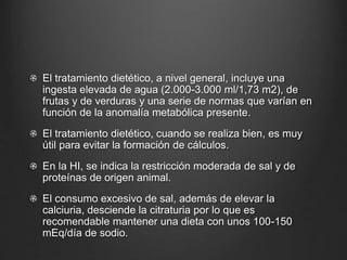 El tratamiento dietético, a nivel general, incluye una
ingesta elevada de agua (2.000-3.000 ml/1,73 m2), de
frutas y de verduras y una serie de normas que varían en
función de la anomalía metabólica presente.
El tratamiento dietético, cuando se realiza bien, es muy
útil para evitar la formación de cálculos.
En la HI, se indica la restricción moderada de sal y de
proteínas de origen animal.
El consumo excesivo de sal, además de elevar la
calciuria, desciende la citraturia por lo que es
recomendable mantener una dieta con unos 100-150
mEq/día de sodio.
 